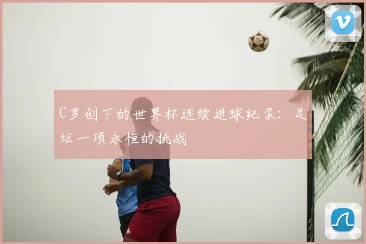 C罗创下的世界杯连续进球纪录:足坛一项永恒的挑战