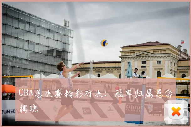 CBA总决赛精彩对决:冠军归属悬念揭晓