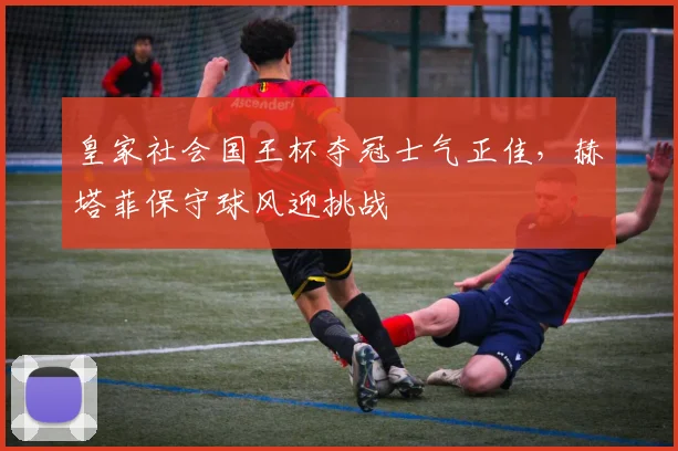 皇家社会国王杯夺冠士气正佳，赫塔菲保守球风迎挑战