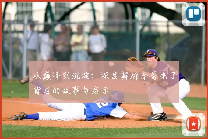 从巅峰到沉淀:深度解析李哥老了背后的故事与启示