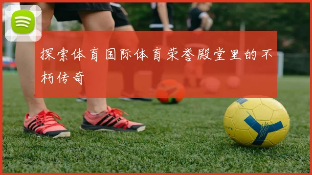 探索体育国际体育荣誉殿堂里的不朽传奇