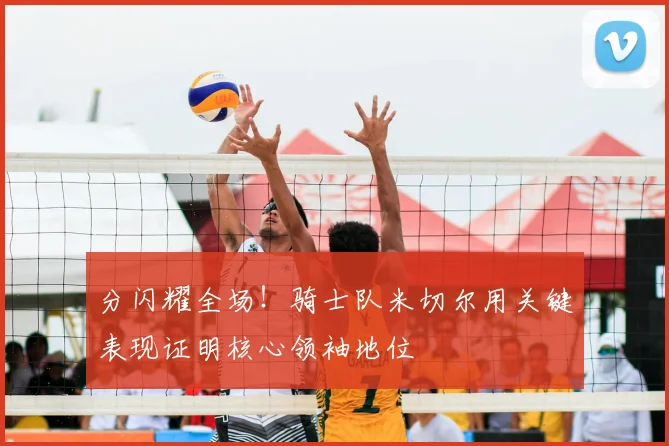 分闪耀全场!骑士队米切尔用关键表现证明核心领袖地位