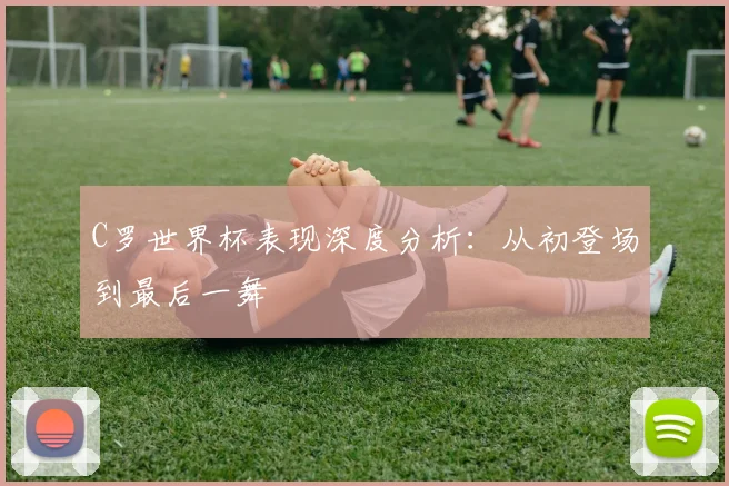 C罗世界杯表现深度分析:从初登场到最后一舞