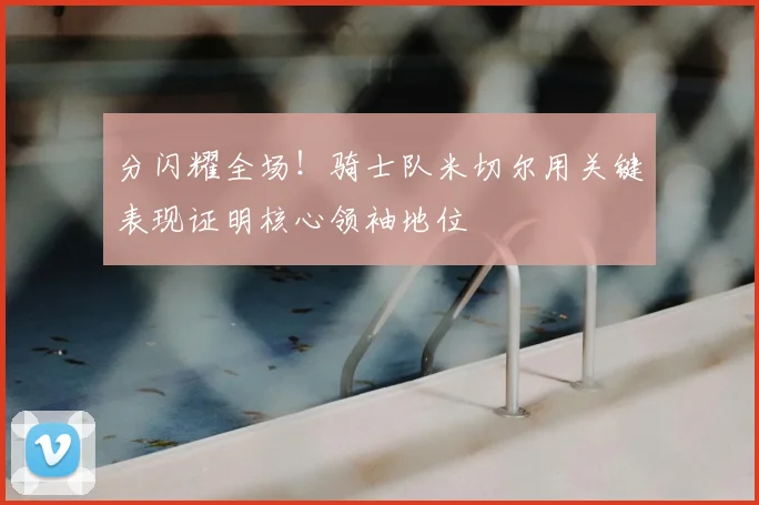 分闪耀全场!骑士队米切尔用关键表现证明核心领袖地位
