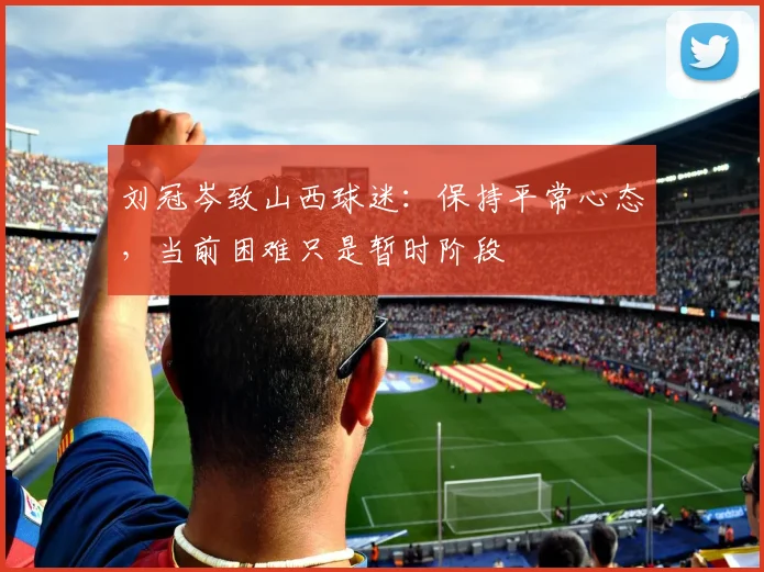 刘冠岑致山西球迷:保持平常心态,当前困难只是暂时阶段